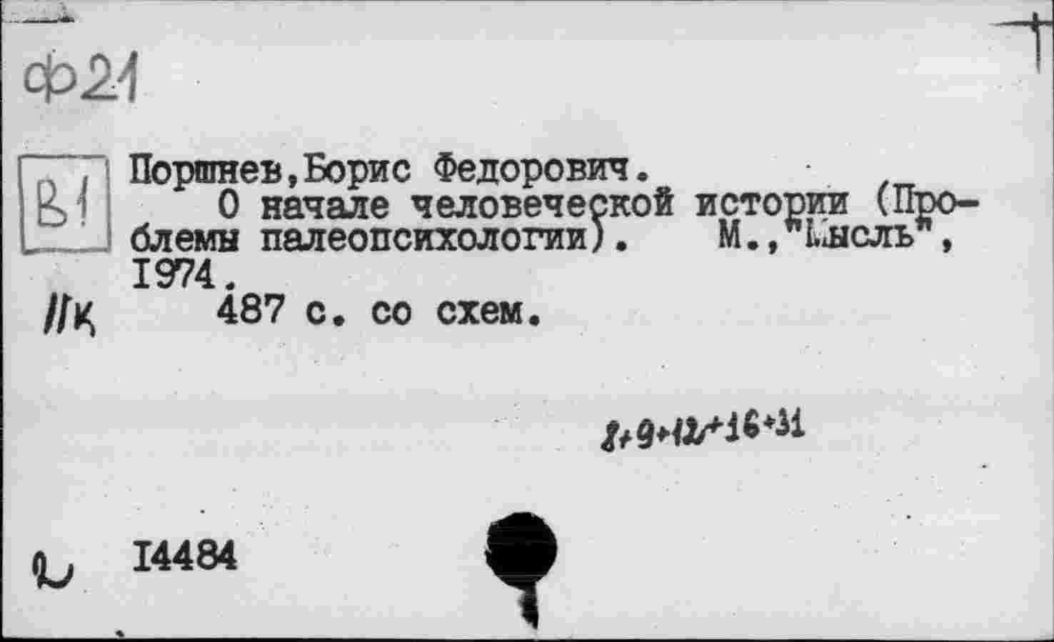 ﻿Ф24

Поршне»,Борис Федорович.
О начале человеческой истории (П блемн палеопсихологии).	М.,"Ынель
1974.
//ц	487 с. со схем.

14484